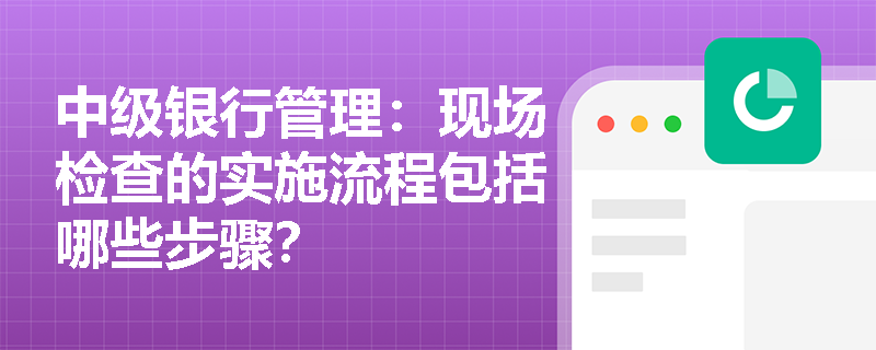 中级银行管理:现场检查的实施流程包括哪些步骤? 中级银行管理:现场检查的实施流程包括哪些步骤?