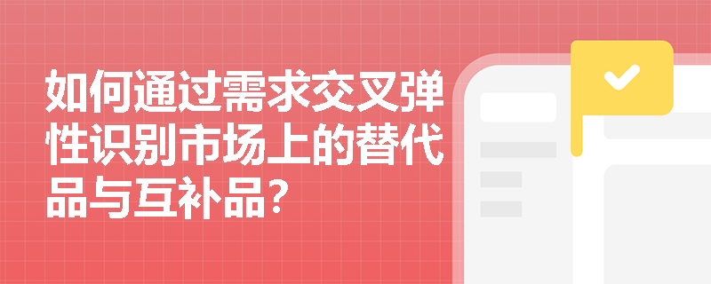 如何通过需求交叉弹性识别市场上的替代品与互补品? 如何通过需求交叉弹性识别市场上的替代品与互补品?