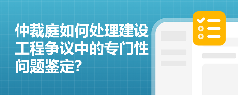 仲裁庭如何处理建设工程争议中的专门性问题鉴定？