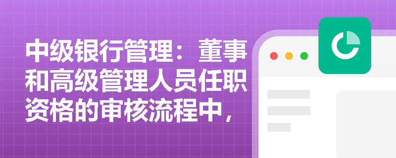 中级银行管理:董事和高级管理人员任职资格的审核流程中,哪些环节是关键步骤? 中级银行管理:董事和高级管理人员任职资格的审核流程中,哪些环节是关键步骤?