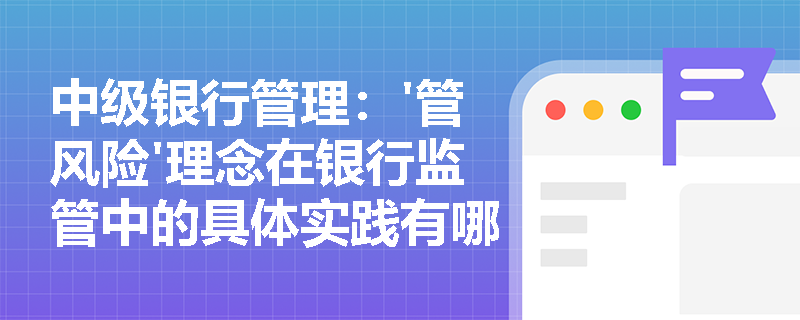 中级银行管理:'管风险'理念在银行监管中的具体实践有哪些? 中级银行管理:'管风险'理念在银行监管中的具体实践有哪些?