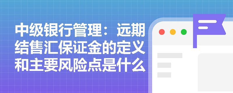 中级银行管理：远期结售汇保证金的定义和主要风险点是什么？