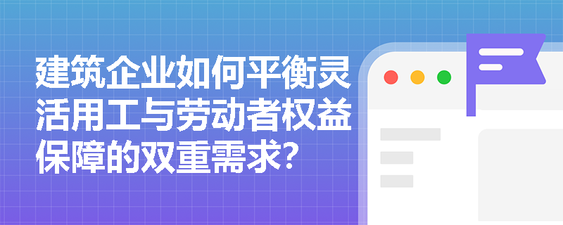 建筑企业如何平衡灵活用工与劳动者权益保障的双重需求? 建筑企业如何平衡灵活用工与劳动者权益保障的双重需求?