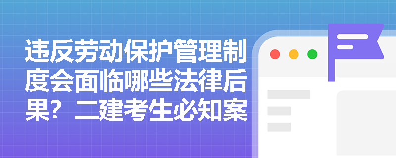 违反劳动保护管理制度会面临哪些法律后果?二建考生必知案例解析 违反劳动保护管理制度会面临哪些法律后果?二建考生必知案例解析