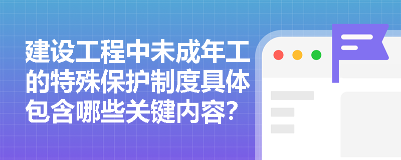 建设工程中未成年工的特殊保护制度具体包含哪些关键内容? 建设工程中未成年工的特殊保护制度具体包含哪些关键内容?