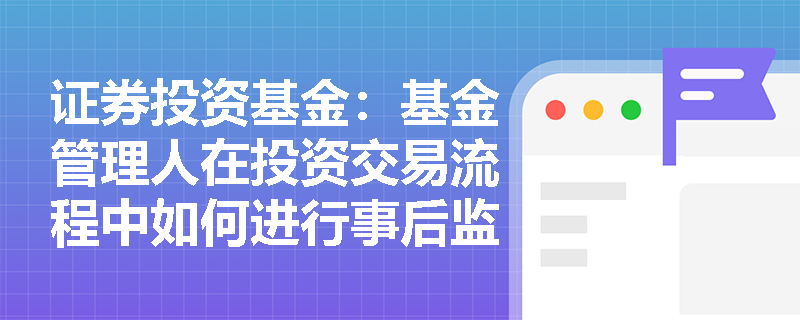 证券投资基金:基金管理人在投资交易流程中如何进行事后监控与报告? 证券投资基金:基金管理人在投资交易流程中如何进行事后监控与报告?