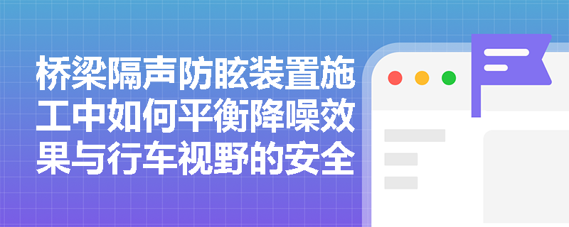 桥梁隔声防眩装置施工中如何平衡降噪效果与行车视野的安全要求? 桥梁隔声防眩装置施工中如何平衡降噪效果与行车视野的安全要求?