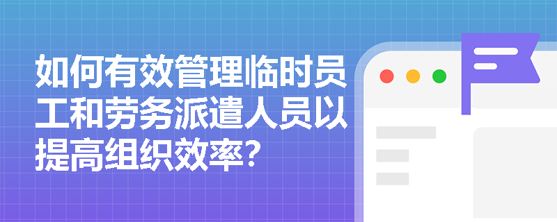 如何有效管理临时员工和劳务派遣人员以提高组织效率？