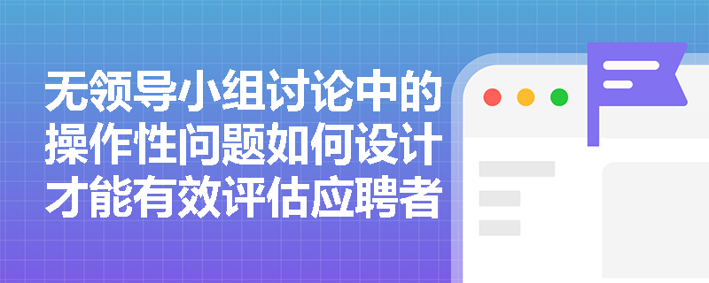 无领导小组讨论中的操作性问题如何设计才能有效评估应聘者的实际操作能力? 无领导小组讨论中的操作性问题如何设计才能有效评估应聘者的实际操作能力?