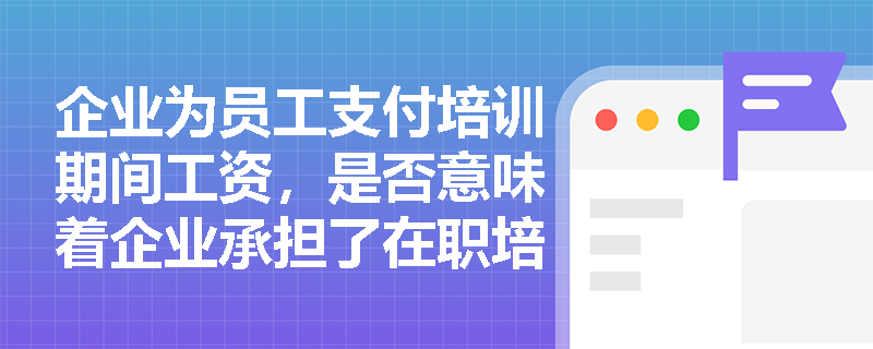 企业为员工支付培训期间工资，是否意味着企业承担了在职培训成本？教材如何区分‘工资支付’与‘成本承担’的逻辑边界？