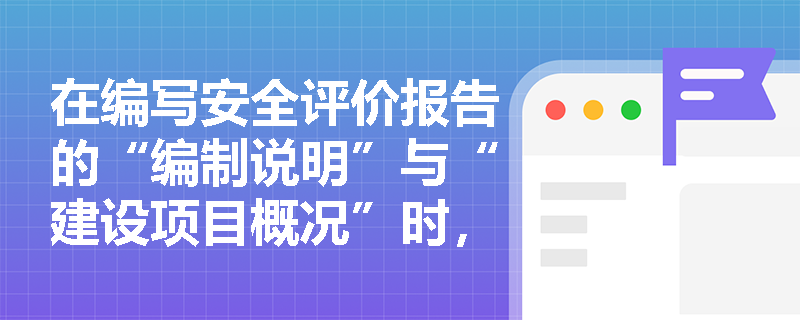 在编写安全评价报告的“编制说明”与“建设项目概况”时,必须涵盖哪些核心要素与关键细节? 在编写安全评价报告的“编制说明”与“建设项目概况”时,必须涵盖哪些核心要素与关键细节?