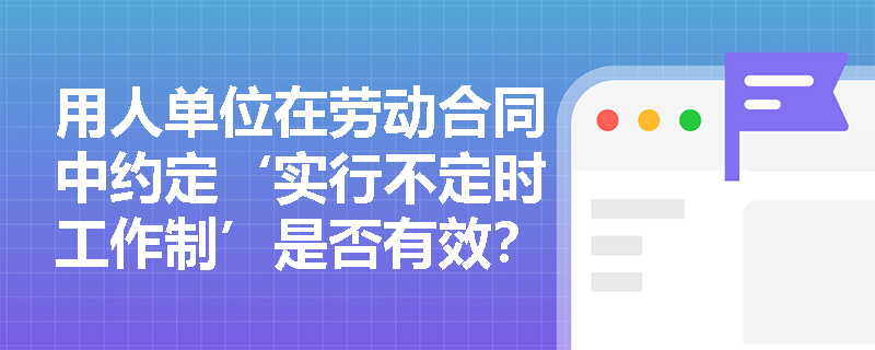 用人单位在劳动合同中约定‘实行不定时工作制’是否有效？《劳动合同法》对此有无直接规定？