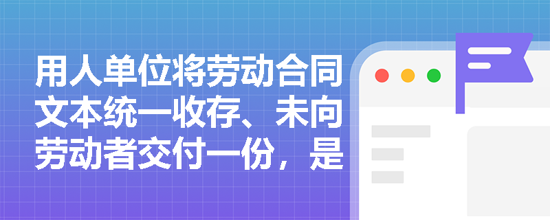 用人单位将劳动合同文本统一收存、未向劳动者交付一份,是否构成‘未订立书面劳动合同’? 用人单位将劳动合同文本统一收存、未向劳动者交付一份,是否构成‘未订立书面劳动合同’?