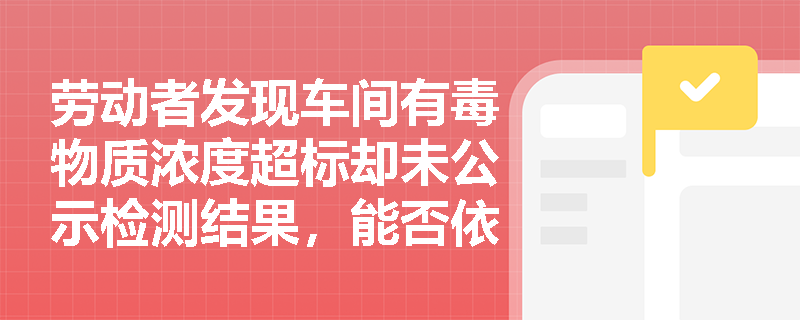 劳动者发现车间有毒物质浓度超标却未公示检测结果,能否依据《使用有毒物品作业场所劳动保护条例》主张知情权受侵害? 劳动者发现车间有毒物质浓度超标却未公示检测结果,能否依据《使用有毒物品作业场所劳动保护条例》主张知情权受侵害?