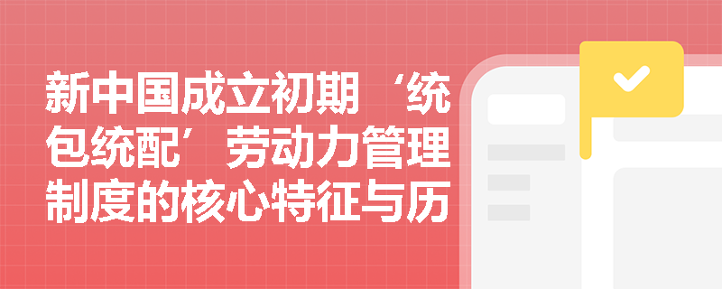 新中国成立初期‘统包统配’劳动力管理制度的核心特征与历史成因是什么? 新中国成立初期‘统包统配’劳动力管理制度的核心特征与历史成因是什么?