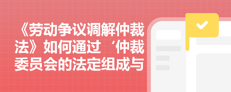 《劳动争议调解仲裁法》如何通过‘仲裁委员会的法定组成与职责界定’保障劳动争议处理的中立性与专业性？