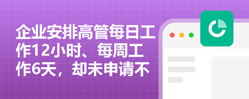 企业安排高管每日工作12小时、每周工作6天,却未申请不定时工作制,是否构成违法加班? 企业安排高管每日工作12小时、每周工作6天,却未申请不定时工作制,是否构成违法加班?