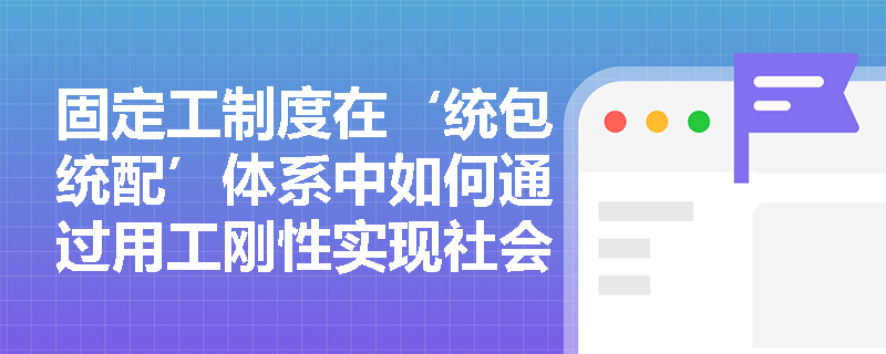固定工制度在‘统包统配’体系中如何通过用工刚性实现社会风险兜底? 固定工制度在‘统包统配’体系中如何通过用工刚性实现社会风险兜底?