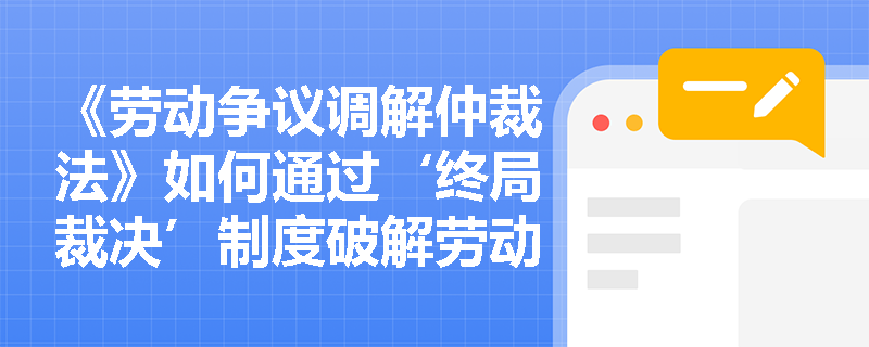 《劳动争议调解仲裁法》如何通过‘终局裁决’制度破解劳动争议‘程序空转’困局？其适用边界有哪些法定刚性约束？