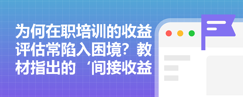 为何在职培训的收益评估常陷入困境?教材指出的‘间接收益难以衡量’具体指哪些情形及其管理启示是什么? 为何在职培训的收益评估常陷入困境?教材指出的‘间接收益难以衡量’具体指哪些情形及其管理启示是什么?