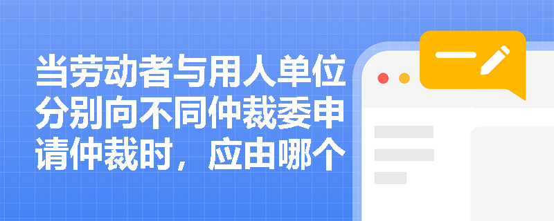 当劳动者与用人单位分别向不同仲裁委申请仲裁时，应由哪个劳动人事争议仲裁委员会行使管辖权？