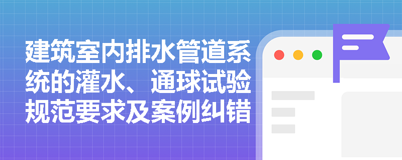 建筑室内排水管道系统的灌水、通球试验规范要求及案例纠错要点是什么? 建筑室内排水管道系统的灌水、通球试验规范要求及案例纠错要点是什么?