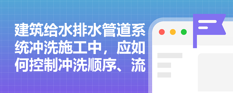 建筑给水排水管道系统冲洗施工中,应如何控制冲洗顺序、流速及判定合格标准? 建筑给水排水管道系统冲洗施工中,应如何控制冲洗顺序、流速及判定合格标准?