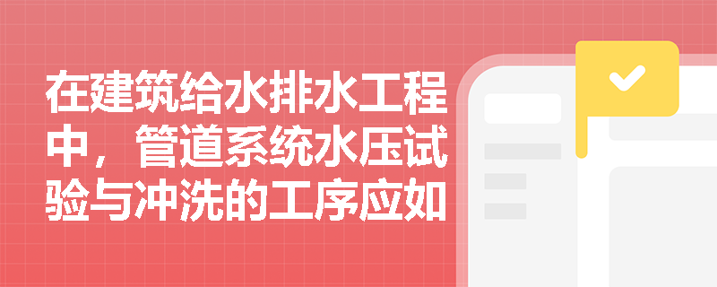 在建筑给水排水工程中,管道系统水压试验与冲洗的工序应如何衔接?冲洗合格后的系统恢复与成品保护有哪些具体要求? 在建筑给水排水工程中,管道系统水压试验与冲洗的工序应如何衔接?冲洗合格后的系统恢复与成品保护有哪些具体要求?