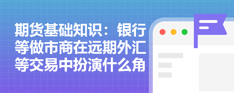 期货基础知识：银行等做市商在远期外汇等交易中扮演什么角色？远期合约的哪些固有缺陷推动了期货交易的产生？
