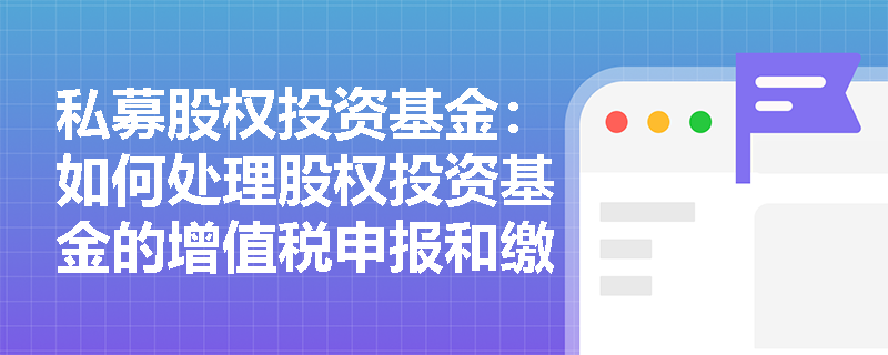 私募股权投资基金:如何处理股权投资基金的增值税申报和缴纳? 私募股权投资基金:如何处理股权投资基金的增值税申报和缴纳?