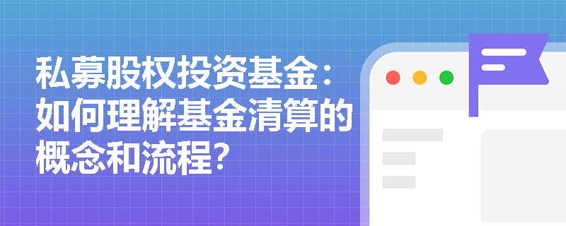 私募股权投资基金:如何理解基金清算的概念和流程? 私募股权投资基金:如何理解基金清算的概念和流程?
