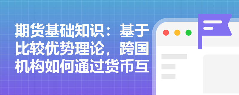 期货基础知识：基于比较优势理论，跨国机构如何通过货币互换实现融资降本与汇率风险对冲？