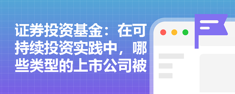 证券投资基金:在可持续投资实践中,哪些类型的上市公司被首批纳入可持续发展报告的强制披露范围? 证券投资基金:在可持续投资实践中,哪些类型的上市公司被首批纳入可持续发展报告的强制披露范围?