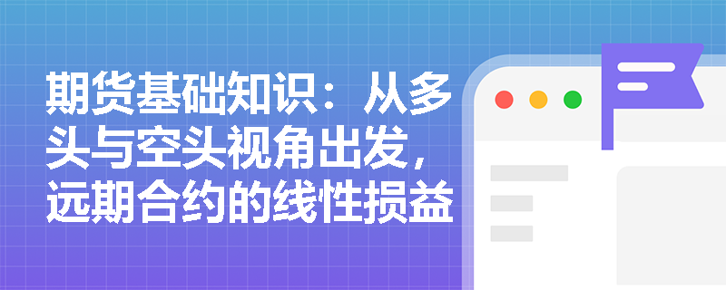 期货基础知识：从多头与空头视角出发，远期合约的线性损益特征如何影响企业的套期保值决策？