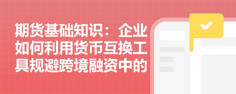 期货基础知识：企业如何利用货币互换工具规避跨境融资中的汇率与利率双重风险？