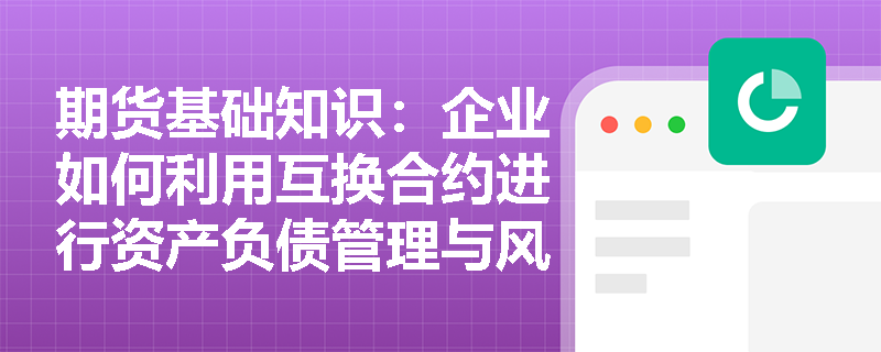 期货基础知识：企业如何利用互换合约进行资产负债管理与风险对冲？