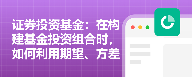 证券投资基金:在构建基金投资组合时,如何利用期望、方差与协方差来量化收益与风险? 证券投资基金:在构建基金投资组合时,如何利用期望、方差与协方差来量化收益与风险?