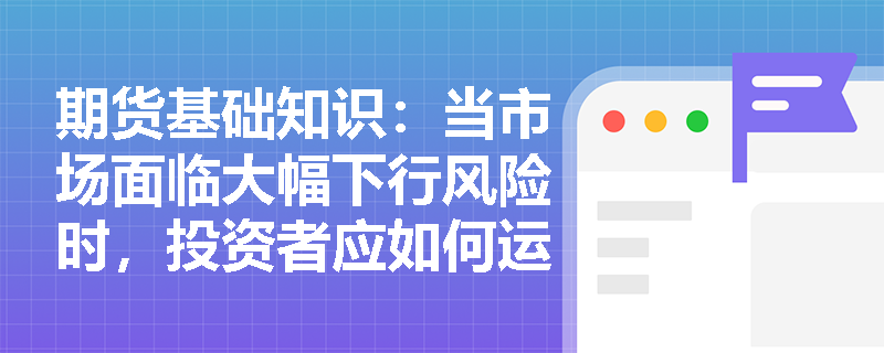 期货基础知识:当市场面临大幅下行风险时,投资者应如何运用买入看跌期权策略构建投资组合的“保险”防线? 期货基础知识:当市场面临大幅下行风险时,投资者应如何运用买入看跌期权策略构建投资组合的“保险”防线?