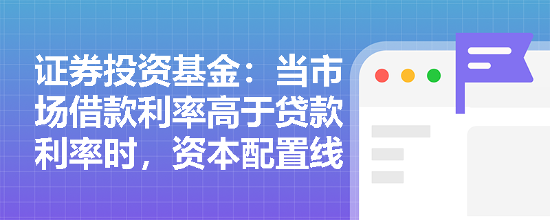 证券投资基金：当市场借款利率高于贷款利率时，资本配置线的形态会发生怎样的变化及如何指导投资？