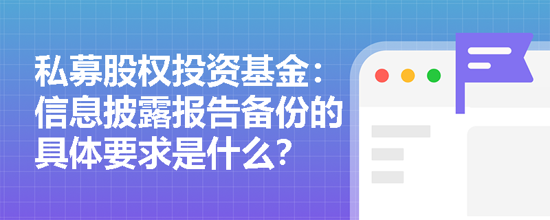 私募股权投资基金:信息披露报告备份的具体要求是什么? 私募股权投资基金:信息披露报告备份的具体要求是什么?
