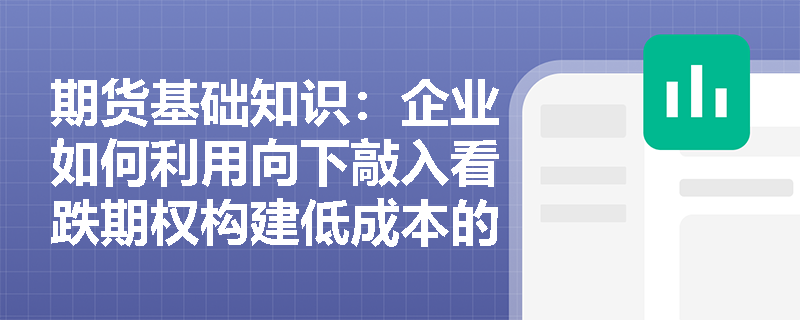期货基础知识：企业如何利用向下敲入看跌期权构建低成本的库存跌价保护策略？