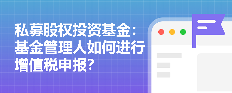 私募股权投资基金:基金管理人如何进行增值税申报? 私募股权投资基金:基金管理人如何进行增值税申报?