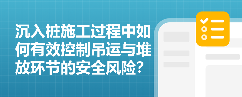 沉入桩施工过程中如何有效控制吊运与堆放环节的安全风险? 沉入桩施工过程中如何有效控制吊运与堆放环节的安全风险?