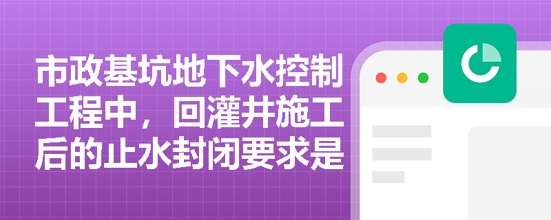 市政基坑地下水控制工程中，回灌井施工后的止水封闭要求是什么？抽排出的地下水处置与水质保护有哪些规定？