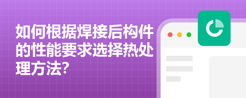 如何根据焊接后构件的性能要求选择热处理方法? 如何根据焊接后构件的性能要求选择热处理方法?