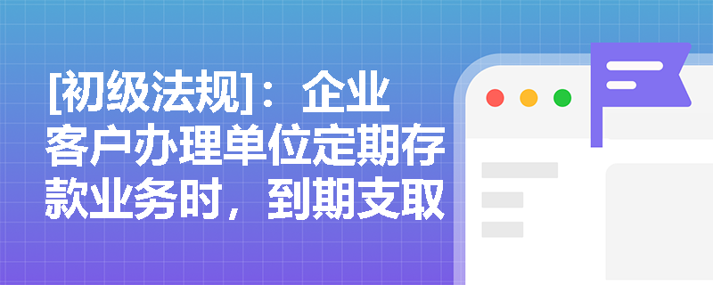 [初级法规]：企业客户办理单位定期存款业务时，到期支取与提前支取的规则有何不同？