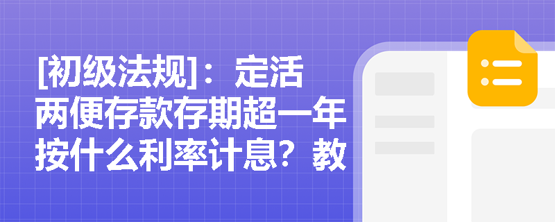 [初级法规]：定活两便存款存期超一年按什么利率计息？教育储蓄与通知存款的起存门槛有何不同？