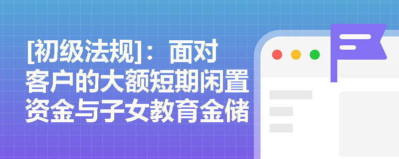 [初级法规]：面对客户的大额短期闲置资金与子女教育金储备需求，如何精准匹配特色储蓄存款？