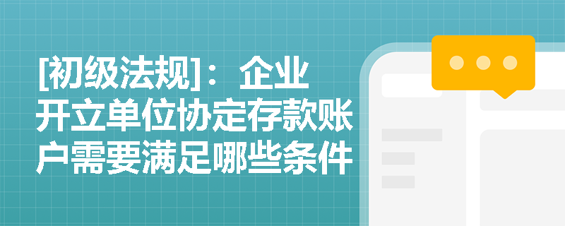 [初级法规]：企业开立单位协定存款账户需要满足哪些条件及合同管理有何规定？