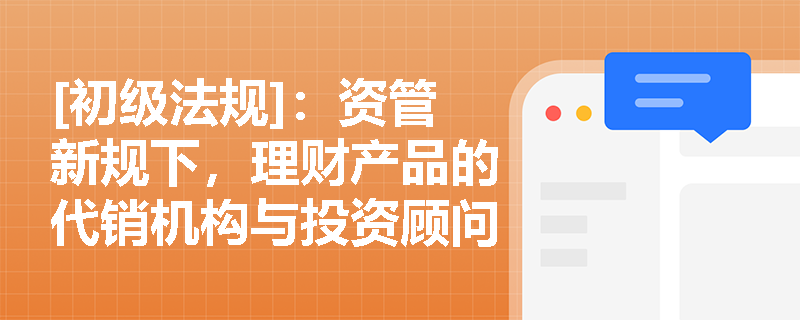 [初级法规]：资管新规下，理财产品的代销机构与投资顾问在业务链条中需履行哪些合规义务？